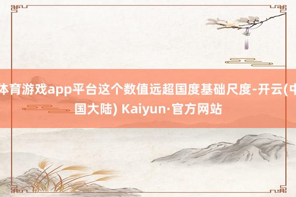 体育游戏app平台这个数值远超国度基础尺度-开云(中国大陆) Kaiyun·官方网站