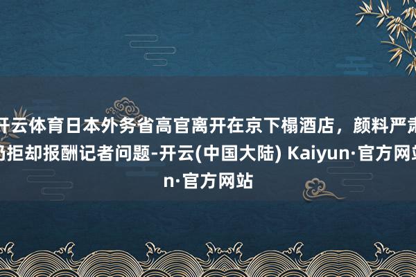 开云体育日本外务省高官离开在京下榻酒店,颜料严肃仍拒却报酬记者问题-开云(中国大陆) Kaiyun·官方网站