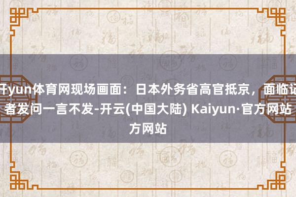 开yun体育网现场画面：日本外务省高官抵京，面临记者发问一言不发-开云(中国大陆) Kaiyun·官方网站