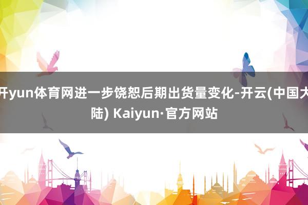 开yun体育网进一步饶恕后期出货量变化-开云(中国大陆) Kaiyun·官方网站