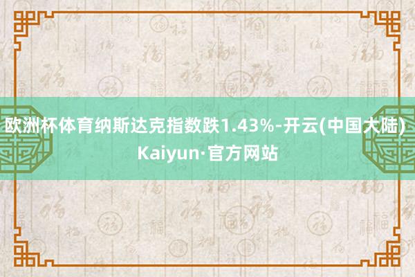 欧洲杯体育纳斯达克指数跌1.43%-开云(中国大陆) Kaiyun·官方网站
