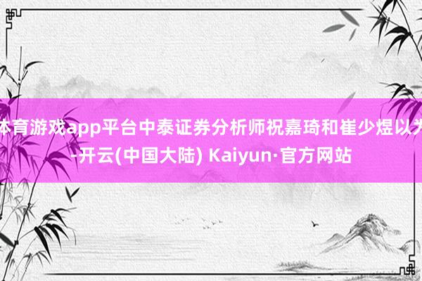 体育游戏app平台中泰证券分析师祝嘉琦和崔少煜以为-开云(中国大陆) Kaiyun·官方网站