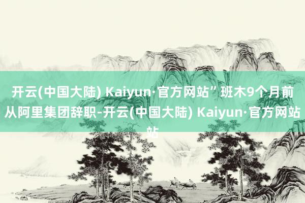 开云(中国大陆) Kaiyun·官方网站”班木9个月前从阿里集团辞职-开云(中国大陆) Kaiyun·官方网站