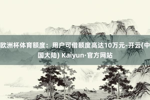 欧洲杯体育额度：用户可借额度高达10万元-开云(中国大陆) Kaiyun·官方网站