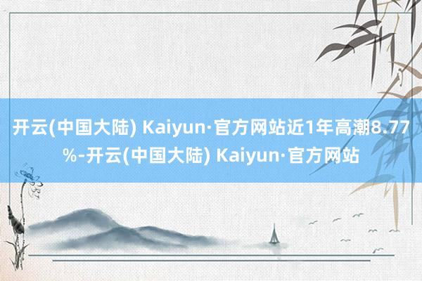 开云(中国大陆) Kaiyun·官方网站近1年高潮8.77%-开云(中国大陆) Kaiyun·官方网站