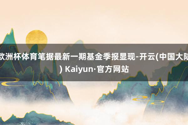 欧洲杯体育笔据最新一期基金季报显现-开云(中国大陆) Kaiyun·官方网站