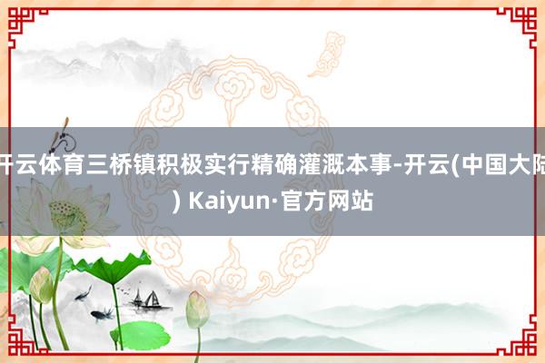 开云体育三桥镇积极实行精确灌溉本事-开云(中国大陆) Kaiyun·官方网站