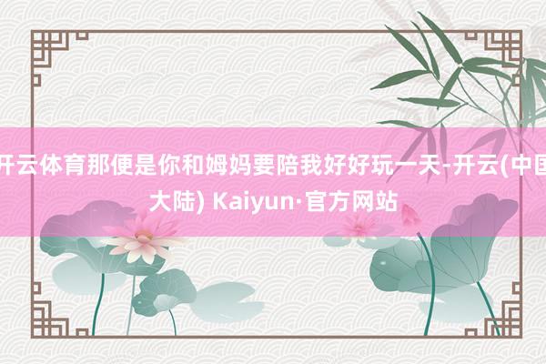 开云体育那便是你和姆妈要陪我好好玩一天-开云(中国大陆) Kaiyun·官方网站