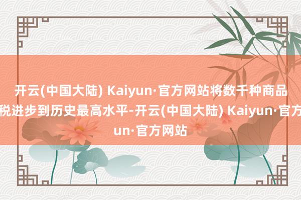 开云(中国大陆) Kaiyun·官方网站将数千种商品的关税进步到历史最高水平-开云(中国大陆) Kaiyun·官方网站