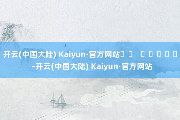 开云(中国大陆) Kaiyun·官方网站		  					  -开云(中国大陆) Kaiyun·官方网站