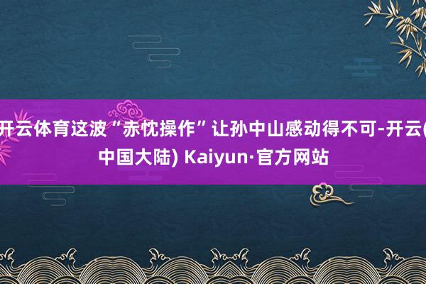 开云体育这波“赤忱操作”让孙中山感动得不可-开云(中国大陆) Kaiyun·官方网站