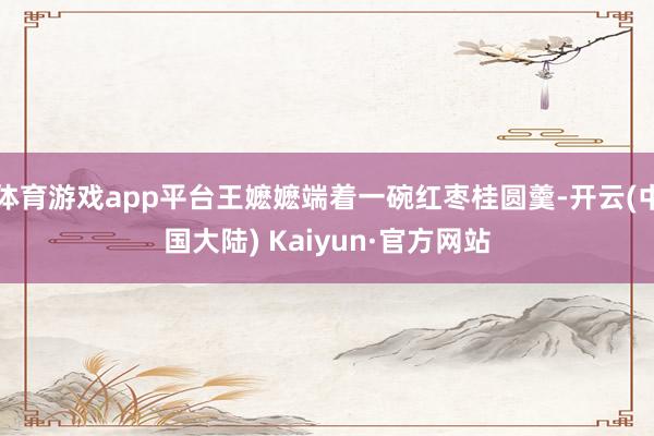 体育游戏app平台王嬷嬷端着一碗红枣桂圆羹-开云(中国大陆) Kaiyun·官方网站