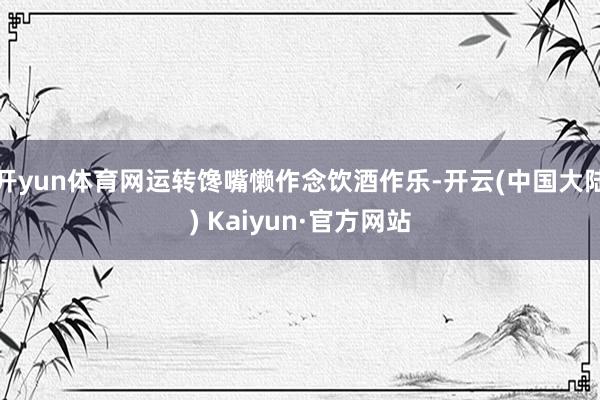 开yun体育网运转馋嘴懒作念饮酒作乐-开云(中国大陆) Kaiyun·官方网站