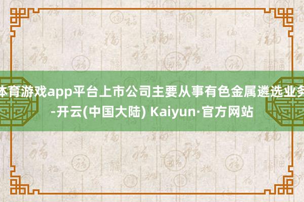 体育游戏app平台上市公司主要从事有色金属遴选业务-开云(中国大陆) Kaiyun·官方网站