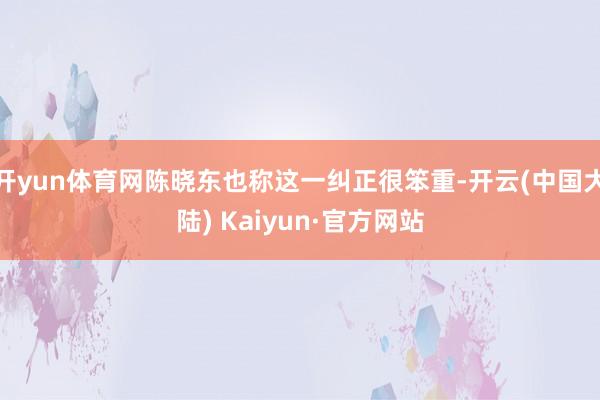 开yun体育网陈晓东也称这一纠正很笨重-开云(中国大陆) Kaiyun·官方网站
