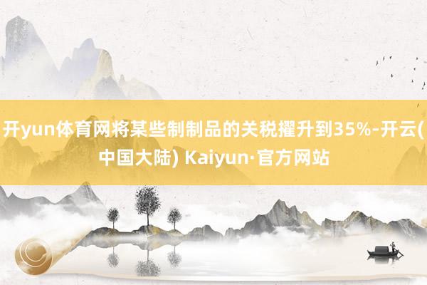 开yun体育网将某些制制品的关税擢升到35%-开云(中国大陆) Kaiyun·官方网站