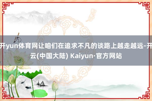 开yun体育网让咱们在追求不凡的谈路上越走越远-开云(中国大陆) Kaiyun·官方网站
