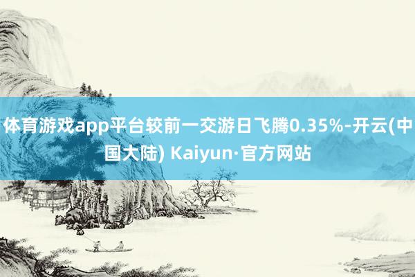 体育游戏app平台较前一交游日飞腾0.35%-开云(中国大陆) Kaiyun·官方网站