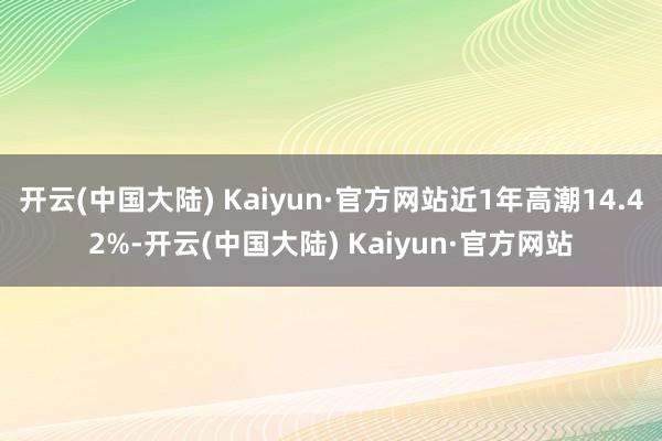 开云(中国大陆) Kaiyun·官方网站近1年高潮14.42%-开云(中国大陆) Kaiyun·官方网站