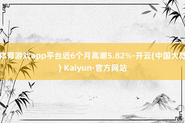 体育游戏app平台近6个月高潮5.82%-开云(中国大陆) Kaiyun·官方网站