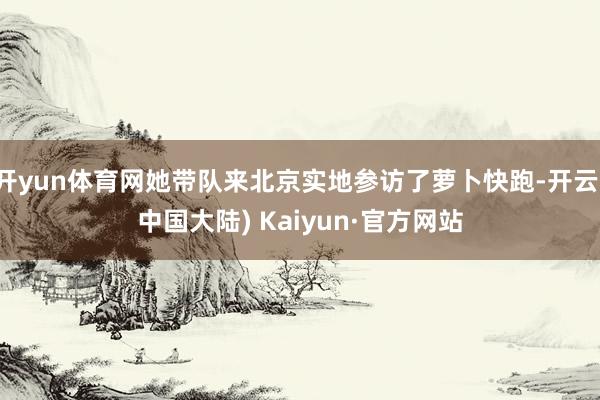 开yun体育网她带队来北京实地参访了萝卜快跑-开云(中国大陆) Kaiyun·官方网站