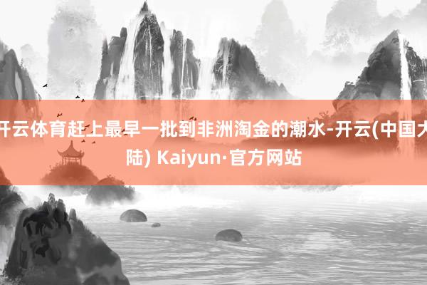 开云体育赶上最早一批到非洲淘金的潮水-开云(中国大陆) Kaiyun·官方网站