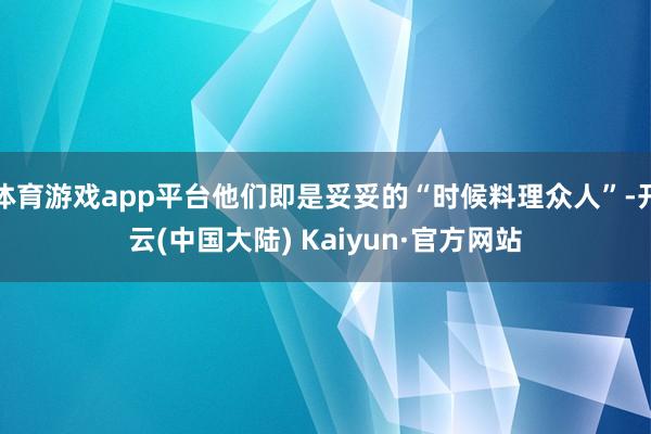 体育游戏app平台他们即是妥妥的“时候料理众人”-开云(中国大陆) Kaiyun·官方网站