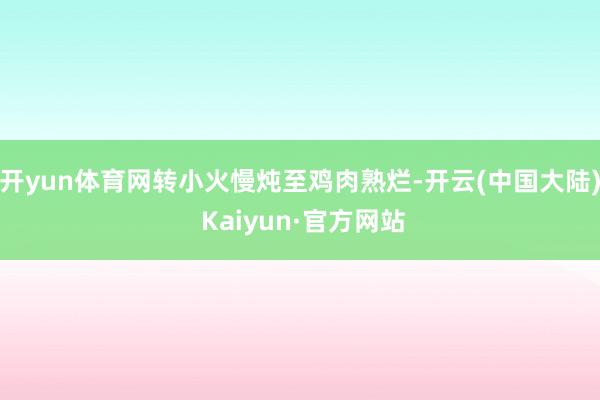 开yun体育网转小火慢炖至鸡肉熟烂-开云(中国大陆) Kaiyun·官方网站