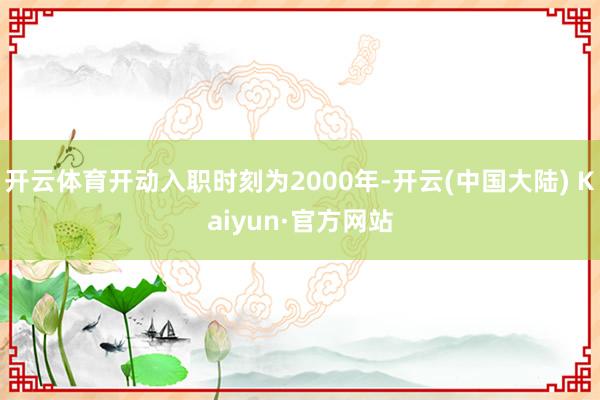 开云体育开动入职时刻为2000年-开云(中国大陆) Kaiyun·官方网站