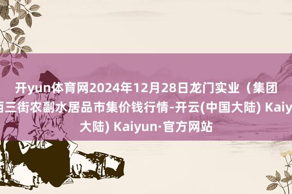 开yun体育网2024年12月28日龙门实业（集团）有限公司西三街农副水居品市集价钱行情-开云(中国大陆) Kaiyun·官方网站