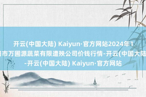 开云(中国大陆) Kaiyun·官方网站2024年12月28日黑龙江鹤岗市万圃源蔬菜有限遭殃公司价钱行情-开云(中国大陆) Kaiyun·官方网站