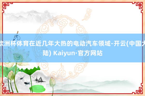 欧洲杯体育在近几年大热的电动汽车领域-开云(中国大陆) Kaiyun·官方网站