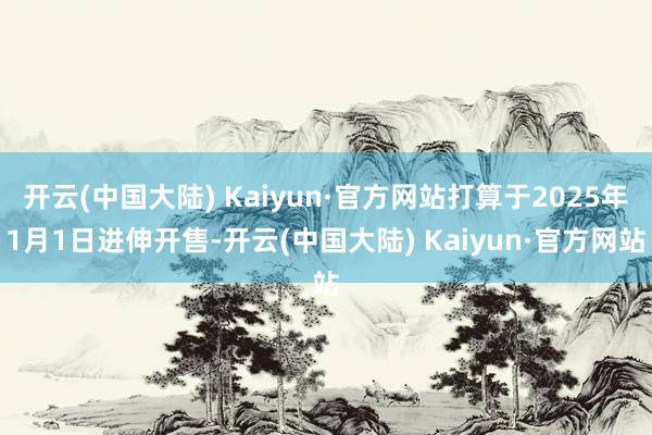 开云(中国大陆) Kaiyun·官方网站打算于2025年1月1日进伸开售-开云(中国大陆) Kaiyun·官方网站