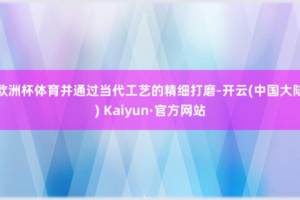 欧洲杯体育并通过当代工艺的精细打磨-开云(中国大陆) Kaiyun·官方网站