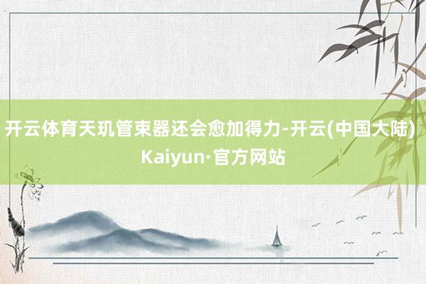 开云体育天玑管束器还会愈加得力-开云(中国大陆) Kaiyun·官方网站