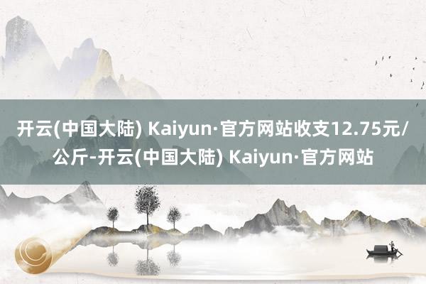 开云(中国大陆) Kaiyun·官方网站收支12.75元/公斤-开云(中国大陆) Kaiyun·官方网站