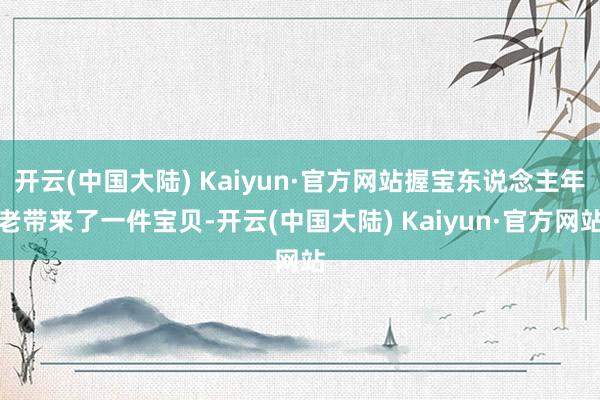 开云(中国大陆) Kaiyun·官方网站握宝东说念主年老带来了一件宝贝-开云(中国大陆) Kaiyun·官方网站