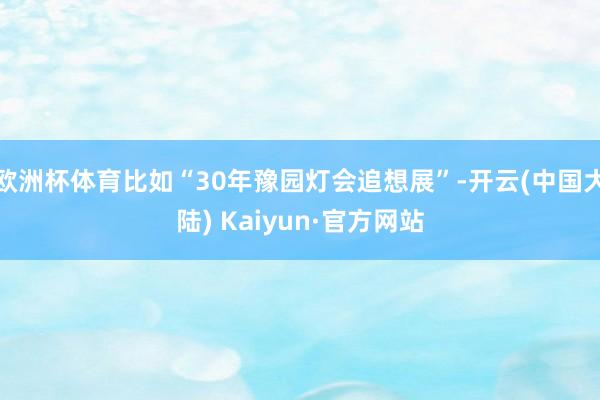 欧洲杯体育比如“30年豫园灯会追想展”-开云(中国大陆) Kaiyun·官方网站