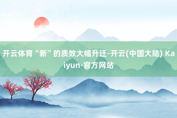 开云体育“新”的质效大幅升迁-开云(中国大陆) Kaiyun·官方网站