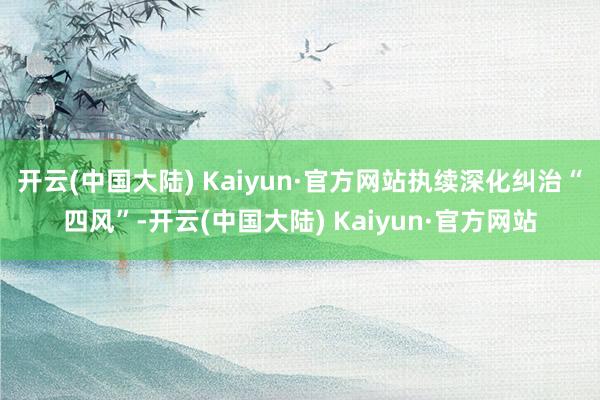 开云(中国大陆) Kaiyun·官方网站执续深化纠治“四风”-开云(中国大陆) Kaiyun·官方网站