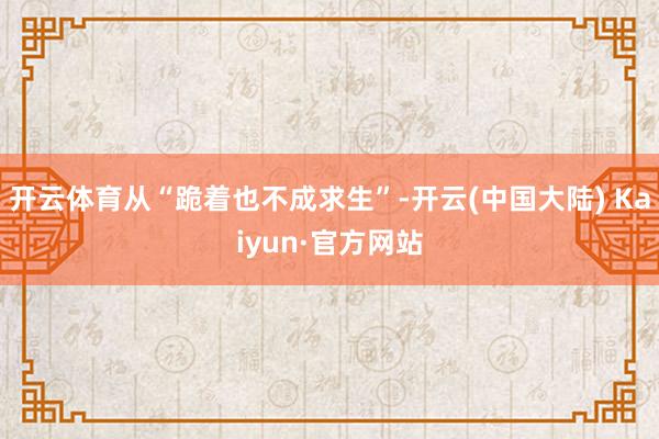 开云体育从“跪着也不成求生”-开云(中国大陆) Kaiyun·官方网站
