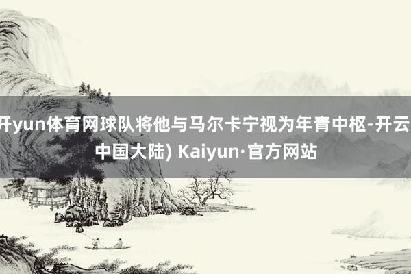 开yun体育网球队将他与马尔卡宁视为年青中枢-开云(中国大陆) Kaiyun·官方网站