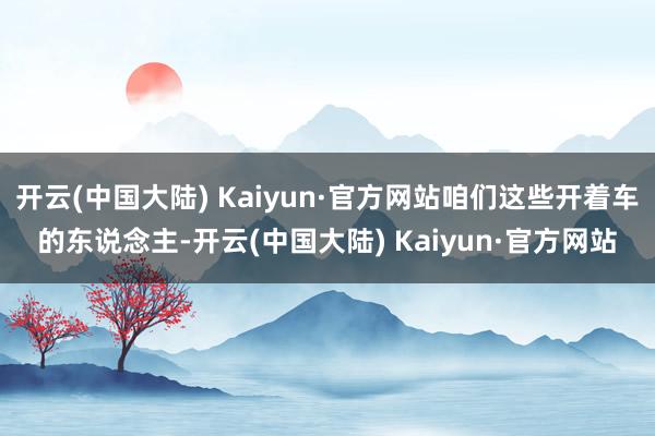 开云(中国大陆) Kaiyun·官方网站咱们这些开着车的东说念主-开云(中国大陆) Kaiyun·官方网站