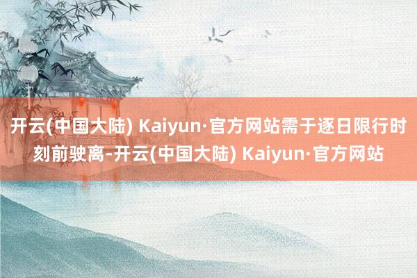 开云(中国大陆) Kaiyun·官方网站需于逐日限行时刻前驶离-开云(中国大陆) Kaiyun·官方网站