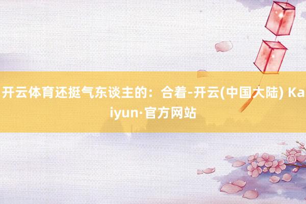 开云体育还挺气东谈主的：合着-开云(中国大陆) Kaiyun·官方网站