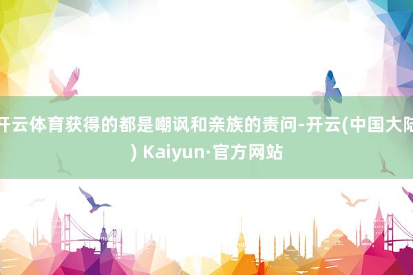 开云体育获得的都是嘲讽和亲族的责问-开云(中国大陆) Kaiyun·官方网站