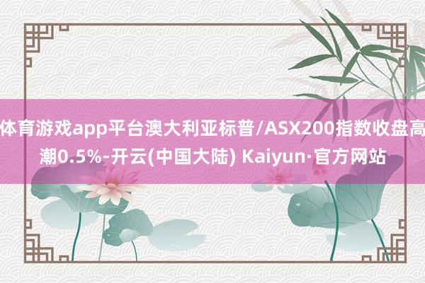 体育游戏app平台澳大利亚标普/ASX200指数收盘高潮0.5%-开云(中国大陆) Kaiyun·官方网站