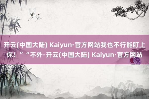 开云(中国大陆) Kaiyun·官方网站我也不行能盯上你!”“不外-开云(中国大陆) Kaiyun·官方网站