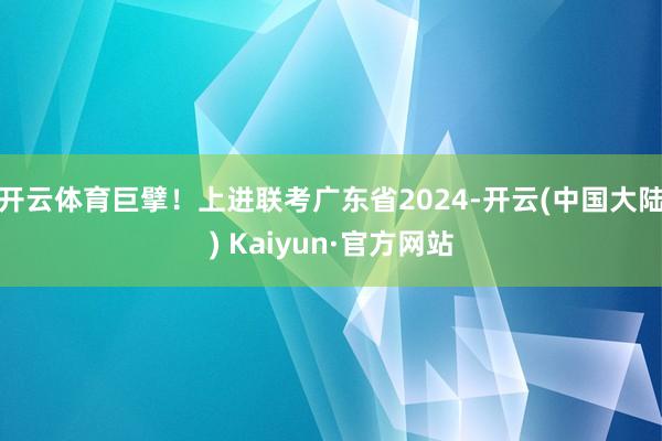 开云体育巨擘!上进联考广东省2024-开云(中国大陆) Kaiyun·官方网站