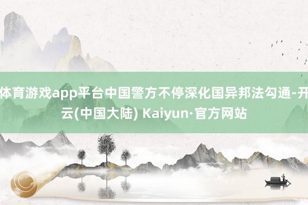 体育游戏app平台中国警方不停深化国异邦法勾通-开云(中国大陆) Kaiyun·官方网站